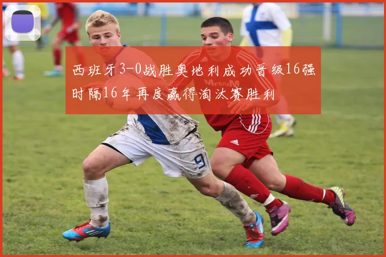 西班牙3-0战胜奥地利成功晋级16强时隔16年再度赢得淘汰赛胜利